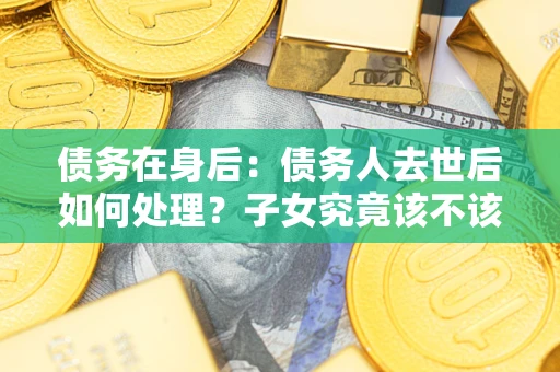 济南债务在身后：债务人去世后如何处理？子女究竟该不该还钱？