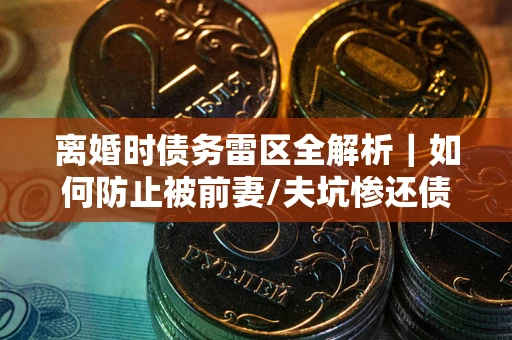 济南离婚时债务雷区全解析｜如何防止被前妻/夫坑惨还债？