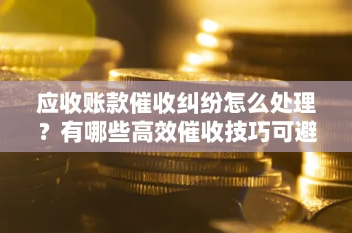 济南应收账款催收纠纷怎么处理？有哪些高效催收技巧可避免坏账？